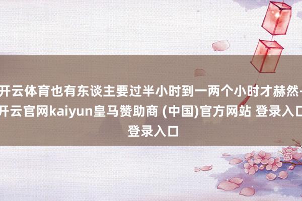 开云体育也有东谈主要过半小时到一两个小时才赫然-开云官网kaiyun皇马赞助商 (中国)官方网站 登录入口