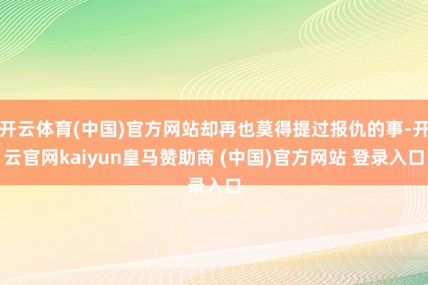 开云体育(中国)官方网站却再也莫得提过报仇的事-开云官网kaiyun皇马赞助商 (中国)官方网站 登录入口