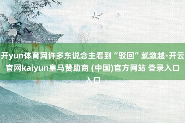 开yun体育网许多东说念主看到“驳回”就激越-开云官网kaiyun皇马赞助商 (中国)官方网站 登录入口