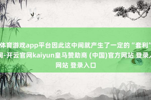 体育游戏app平台因此这中间就产生了一定的“套利”空间-开云官网kaiyun皇马赞助商 (中国)官方网站 登录入口