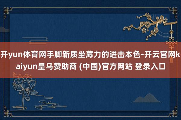 开yun体育网手脚新质坐蓐力的进击本色-开云官网kaiyun皇马赞助商 (中国)官方网站 登录入口