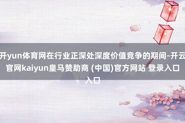 开yun体育网在行业正深处深度价值竞争的期间-开云官网kaiyun皇马赞助商 (中国)官方网站 登录入口