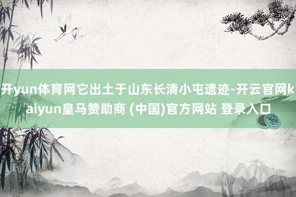 开yun体育网它出土于山东长清小屯遗迹-开云官网kaiyun皇马赞助商 (中国)官方网站 登录入口