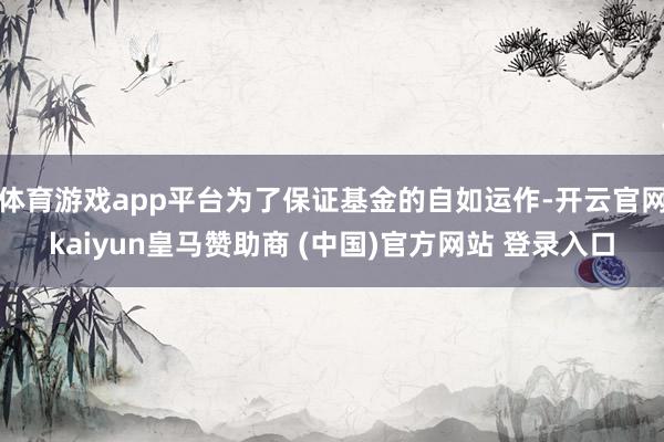 体育游戏app平台为了保证基金的自如运作-开云官网kaiyun皇马赞助商 (中国)官方网站 登录入口