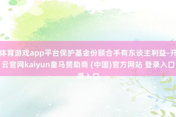 体育游戏app平台保护基金份额合手有东谈主利益-开云官网kaiyun皇马赞助商 (中国)官方网站 登录入口