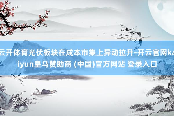 云开体育光伏板块在成本市集上异动拉升-开云官网kaiyun皇马赞助商 (中国)官方网站 登录入口