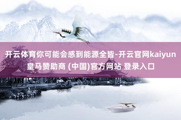 开云体育你可能会感到能源全皆-开云官网kaiyun皇马赞助商 (中国)官方网站 登录入口