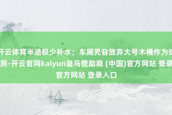 开云体育半途极少补水；车厢旯旮放弃大号木桶作为绵薄茅厕-开云官网kaiyun皇马赞助商 (中国)官方网站 登录入口