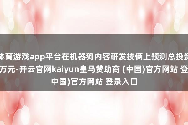 体育游戏app平台在机器狗内容研发技俩上预测总投资98.24万元-开云官网kaiyun皇马赞助商 (中国)官方网站 登录入口