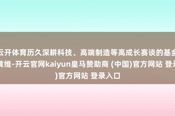 云开体育历久深耕科技、高端制造等高成长赛谈的基金司理黄维-开云官网kaiyun皇马赞助商 (中国)官方网站 登录入口