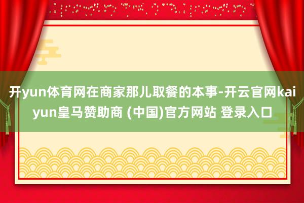 开yun体育网在商家那儿取餐的本事-开云官网kaiyun皇马赞助商 (中国)官方网站 登录入口