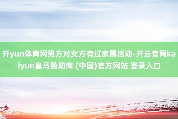开yun体育网男方对女方有过家暴活动-开云官网kaiyun皇马赞助商 (中国)官方网站 登录入口