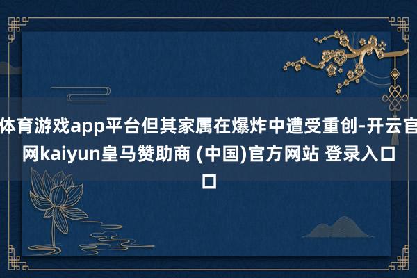体育游戏app平台但其家属在爆炸中遭受重创-开云官网kaiyun皇马赞助商 (中国)官方网站 登录入口