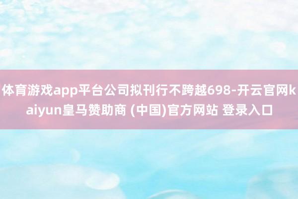 体育游戏app平台公司拟刊行不跨越698-开云官网kaiyun皇马赞助商 (中国)官方网站 登录入口