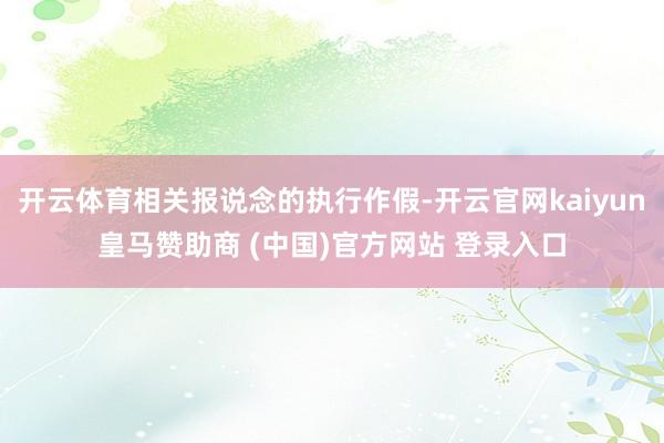 开云体育相关报说念的执行作假-开云官网kaiyun皇马赞助商 (中国)官方网站 登录入口