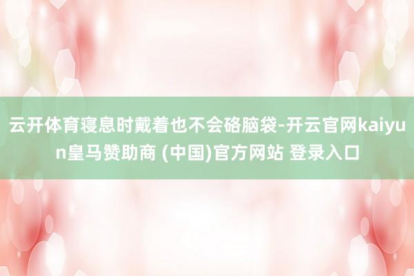 云开体育寝息时戴着也不会硌脑袋-开云官网kaiyun皇马赞助商 (中国)官方网站 登录入口