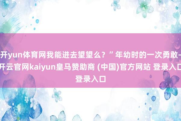 开yun体育网我能进去望望么?”年幼时的一次勇敢-开云官网kaiyun皇马赞助商 (中国)官方网站 登录入口