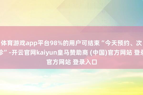 体育游戏app平台98%的用户可结束“今天预约、次日就诊”-开云官网kaiyun皇马赞助商 (中国)官方网站 登录入口