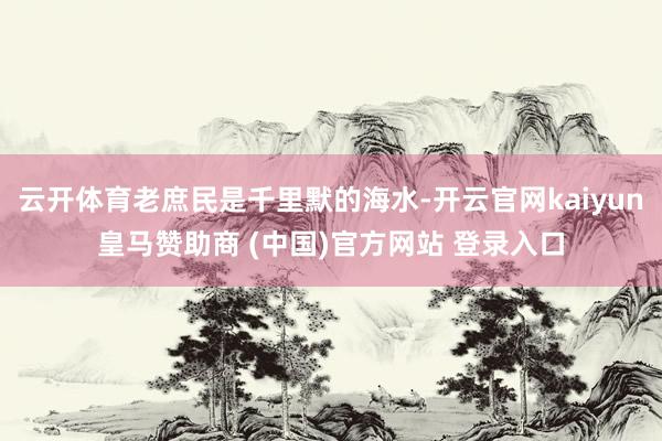 云开体育老庶民是千里默的海水-开云官网kaiyun皇马赞助商 (中国)官方网站 登录入口
