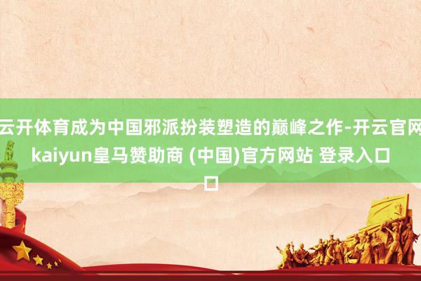 云开体育成为中国邪派扮装塑造的巅峰之作-开云官网kaiyun皇马赞助商 (中国)官方网站 登录入口