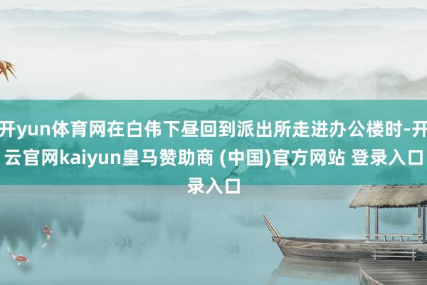 开yun体育网在白伟下昼回到派出所走进办公楼时-开云官网kaiyun皇马赞助商 (中国)官方网站 登录入口