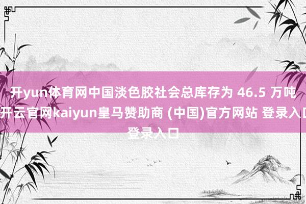 开yun体育网中国淡色胶社会总库存为 46.5 万吨-开云官网kaiyun皇马赞助商 (中国)官方网站 登录入口